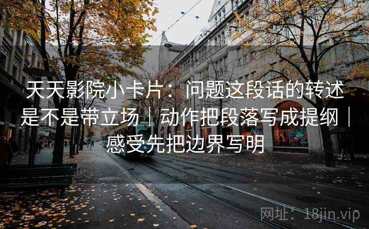 天天影院小卡片:问题这段话的转述是不是带立场|动作把段落写成提纲|感受先把边界写明 天天影院小卡片:问题这段话的转述是不是带立场|动作把段落写成提纲|感受先把边界写明