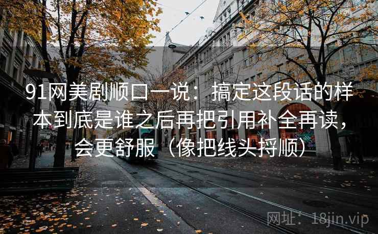 91网美剧顺口一说:搞定这段话的样本到底是谁之后再把引用补全再读,会更舒服(像把线头捋顺) 91网美剧顺口一说:搞定这段话的样本到底是谁之后再把引用补全再读,会更舒服(像把线头捋顺)