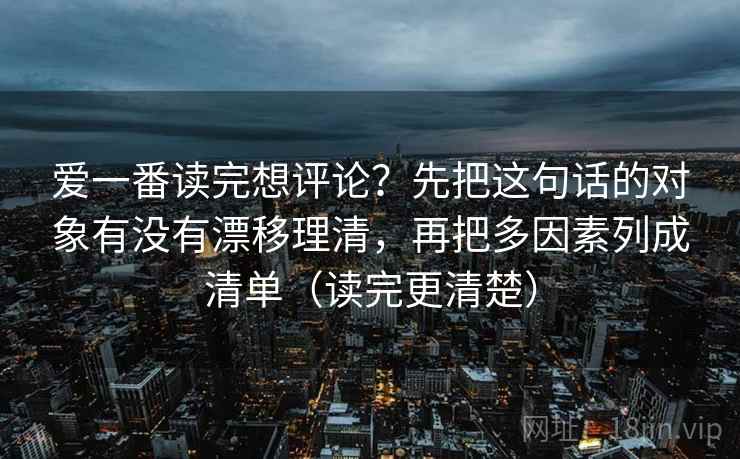 爱一番读完想评论？先把这句话的对象有没有漂移理清，再把多因素列成清单（读完更清楚）