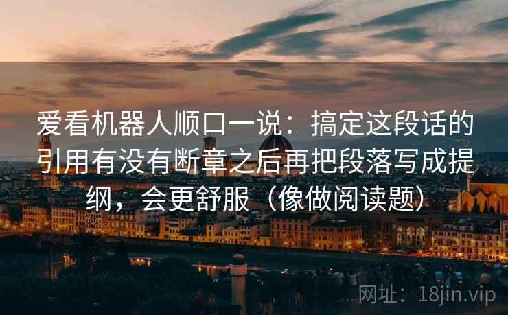 爱看机器人顺口一说:搞定这段话的引用有没有断章之后再把段落写成提纲,会更舒服(像做阅读题) 爱看机器人顺口一说:搞定这段话的引用有没有断章之后再把段落写成提纲,会更舒服(像做阅读题)
