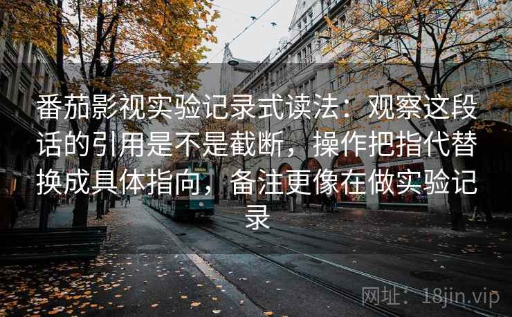 番茄影视实验记录式读法:观察这段话的引用是不是截断,操作把指代替换成具体指向,备注更像在做实验记录 番茄影视实验记录式读法:观察这段话的引用是不是截断,操作把指代替换成具体指向,备注更像在做实验记录
