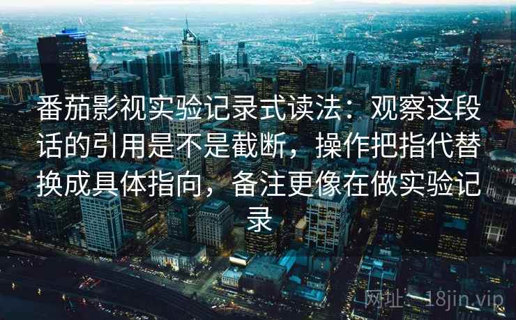 番茄影视实验记录式读法:观察这段话的引用是不是截断,操作把指代替换成具体指向,备注更像在做实验记录 番茄影视实验记录式读法:观察这段话的引用是不是截断,操作把指代替换成具体指向,备注更像在做实验记录