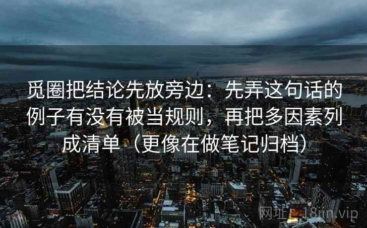 觅圈把结论先放旁边:先弄这句话的例子有没有被当规则,再把多因素列成清单(更像在做笔记归档) 觅圈把结论先放旁边:先弄这句话的例子有没有被当规则,再把多因素列成清单(更像在做笔记归档)
