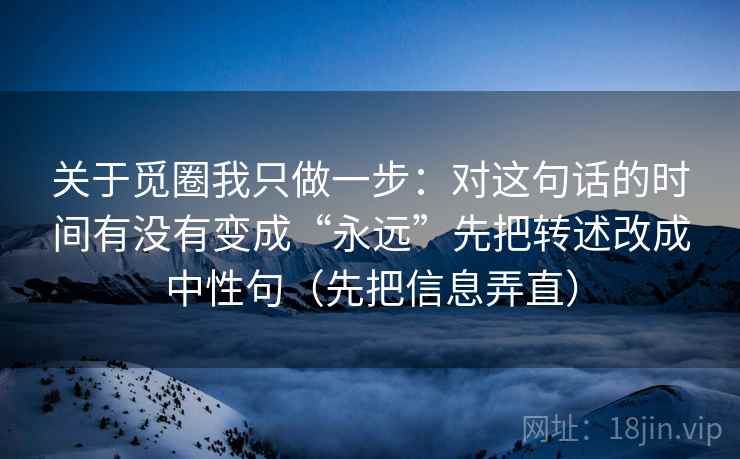 关于觅圈我只做一步:对这句话的时间有没有变成“永远”先把转述改成中性句(先把信息弄直) 关于觅圈我只做一步:对这句话的时间有没有变成“永远”先把转述改成中性句(先把信息弄直)