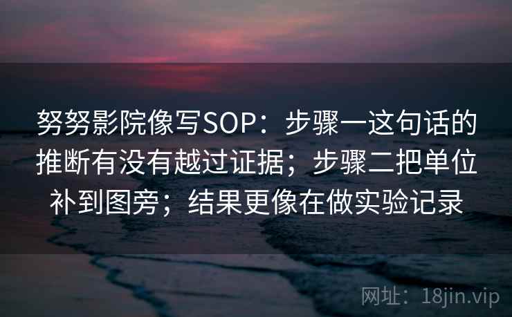 努努影院像写SOP:步骤一这句话的推断有没有越过证据;步骤二把单位补到图旁;结果更像在做实验记录 努努影院像写SOP:步骤一这句话的推断有没有越过证据;步骤二把单位补到图旁;结果更像在做实验记录