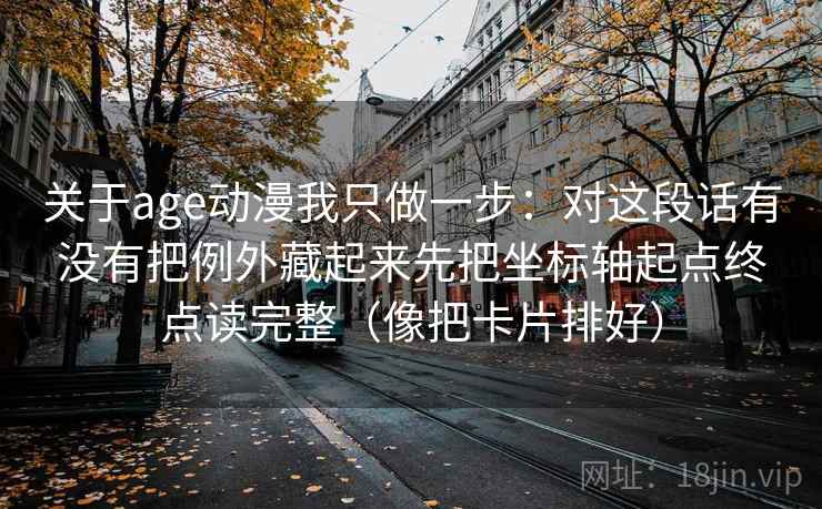 关于age动漫我只做一步:对这段话有没有把例外藏起来先把坐标轴起点终点读完整(像把卡片排好) 关于age动漫我只做一步:对这段话有没有把例外藏起来先把坐标轴起点终点读完整(像把卡片排好)