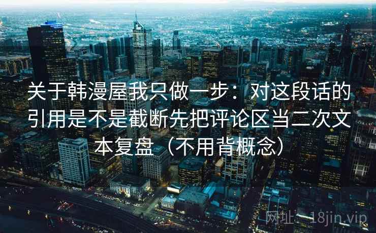 关于韩漫屋我只做一步：对这段话的引用是不是截断先把评论区当二次文本复盘（不用背概念）