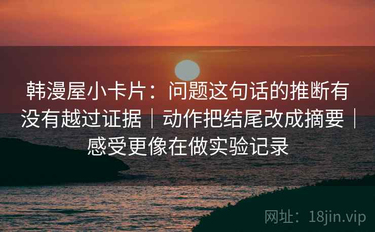 韩漫屋小卡片：问题这句话的推断有没有越过证据｜动作把结尾改成摘要｜感受更像在做实验记录