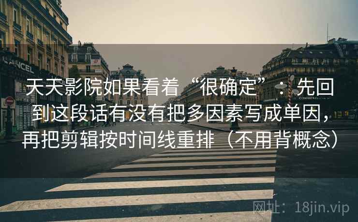 天天影院如果看着“很确定”:先回到这段话有没有把多因素写成单因,再把剪辑按时间线重排(不用背概念) 天天影院如果看着“很确定”:先回到这段话有没有把多因素写成单因,再把剪辑按时间线重排(不用背概念)